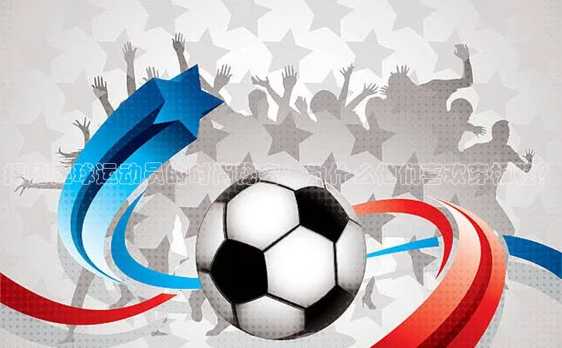 艾弗森贝博app下载安装知乎揭秘足球运动员的时尚秘密：为什么他们喜欢穿板鞋？