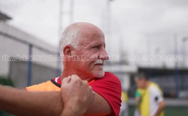 bb体育官网app下载百度 H5北京业余足球运动员如何找到合适的球队？一网打尽方法大揭秘！