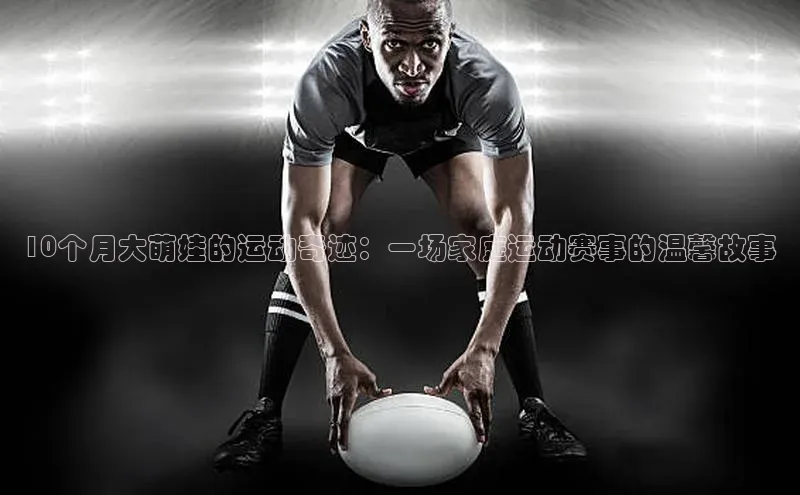 ballbet贝博app下载艾弗森百度安全社区10个月大萌娃的运动奇迹：一场家庭运动赛事的温馨故事