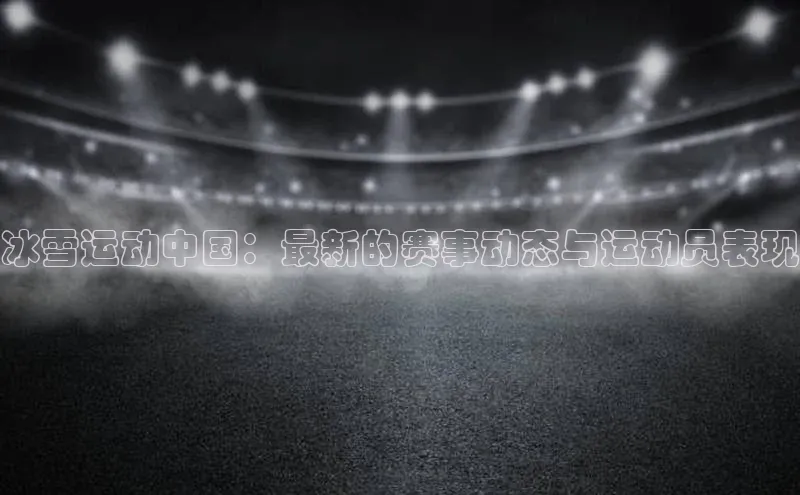 冰雪运动中国：最新的赛事动态与运动员表现