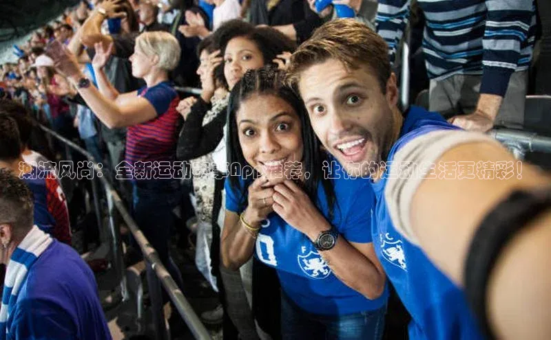 潮流风尚：全新运动赛事App推荐，让你的运动生活更精彩！