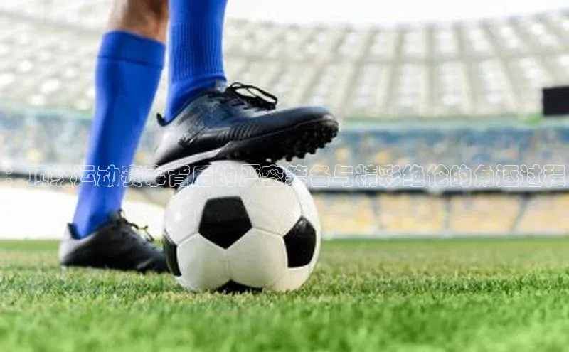 ：顶级运动赛事背后的严密筹备与精彩绝伦的角逐过程