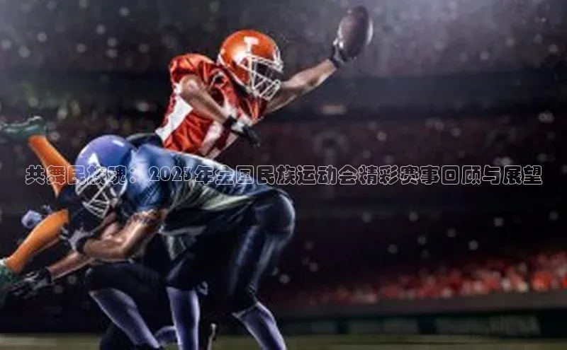 共舞民族魂：2023年全国民族运动会精彩赛事回顾与展望