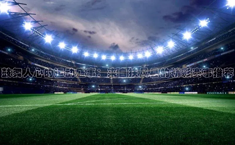 鼓舞人心的运动盛事：来自扶风县的精彩赛事推荐